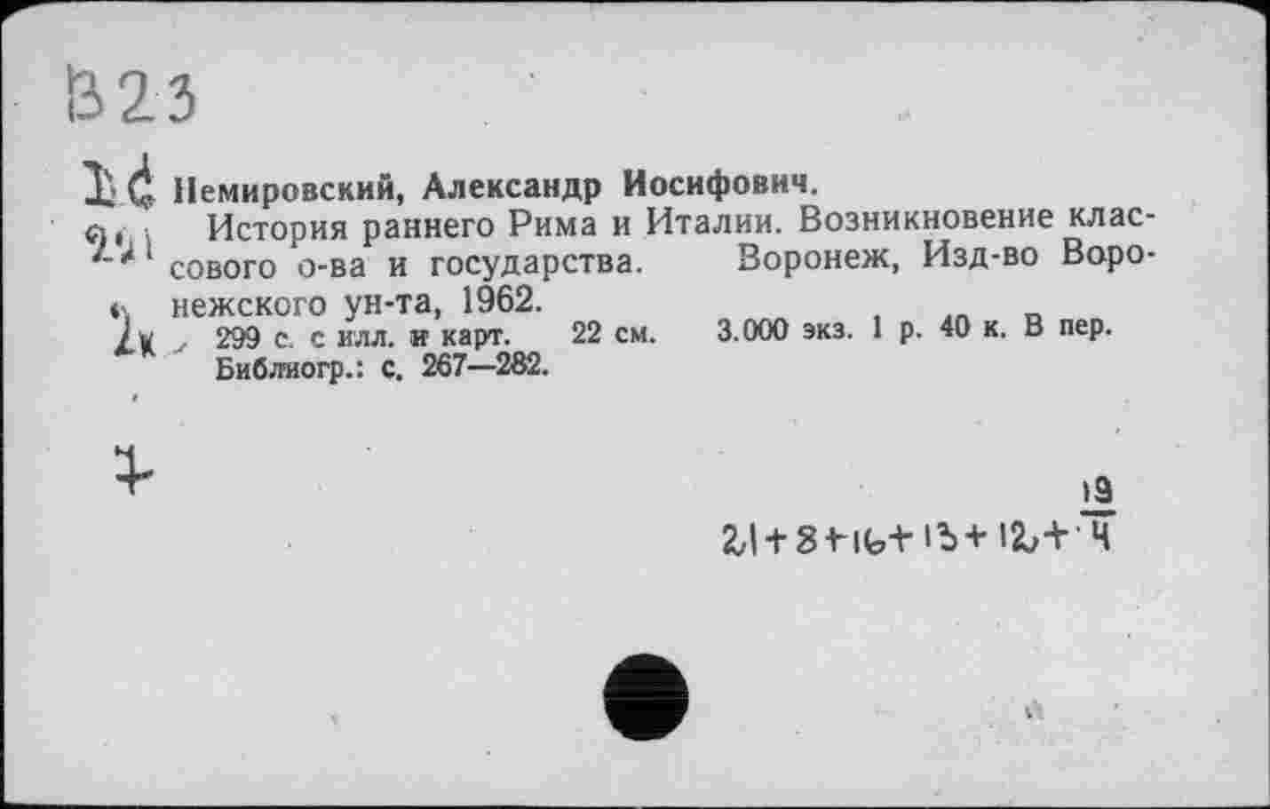 ﻿Ö23
X 4 Немировский, Александр Иосифович.
л, История раннего Рима и Италии. Возникновение клас-сового о-ва и государства. Воронеж, Изд-во Воро-нежского ун-та, 1962.
Jv ... 299 с. с илл. и карт. 22 см. 3.000 экз. 1 р. 40 к. В пер.
Библиогр.: с. 267—282.
>9
2,| + 8МЬ+1Ъ+12Л Ч